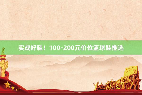 实战好鞋！100-200元价位篮球鞋推选