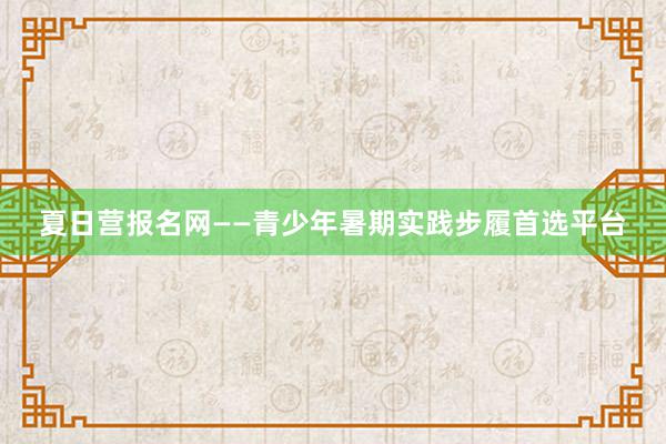 夏日营报名网——青少年暑期实践步履首选平台