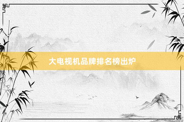 大电视机品牌排名榜出炉