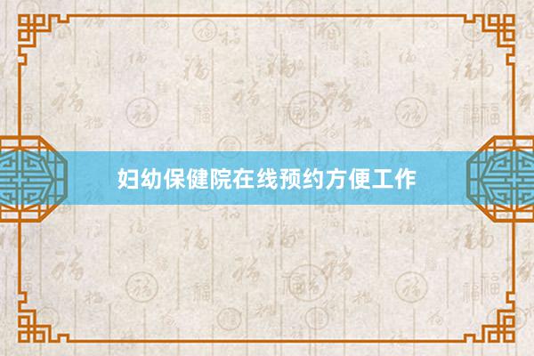 妇幼保健院在线预约方便工作
